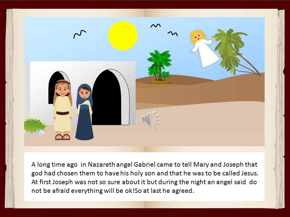A long time ago in Nazareth angel Gabriel came to tell Mary and Joseph that god had chosen them to have his holy son and that he was to be called Jesus.
