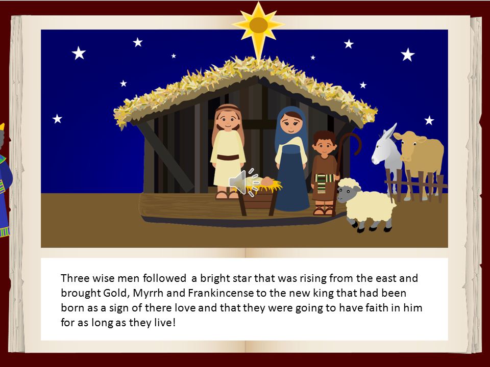 Three wise men followed a bright star that was rising from the east and brought Gold, Myrrh and Frankincense to the new king that had been born as a sign of there love and that they were going to have faith in him for as long as they live!