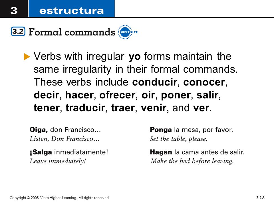 Verbs with irregular yo forms maintain the same irregularity in their formal commands. These verbs include conducir, conocer, decir, hacer, ofrecer, oír, poner, salir, tener, traducir, traer, venir, and ver.