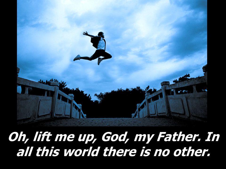 Oh, lift me up, God, my Father. In all this world there is no other.