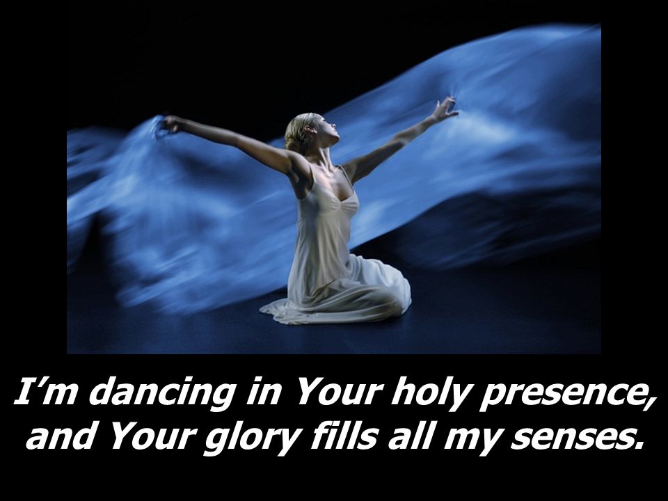 I’m dancing in Your holy presence, and Your glory fills all my senses.