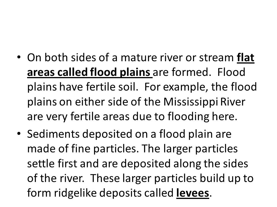 On both sides of a mature river or stream flat areas called flood plains are formed. Flood plains have fertile soil. For example, the flood plains on either side of the Mississippi River are very fertile areas due to flooding here.