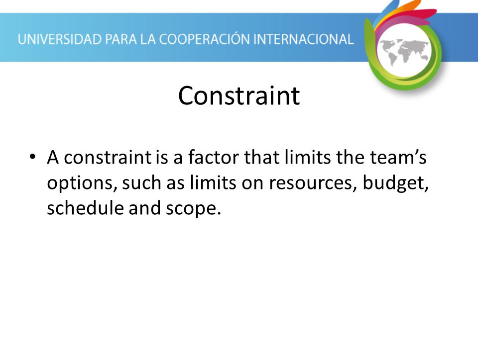 Constraint A constraint is a factor that limits the team’s options, such as limits on resources, budget, schedule and scope.