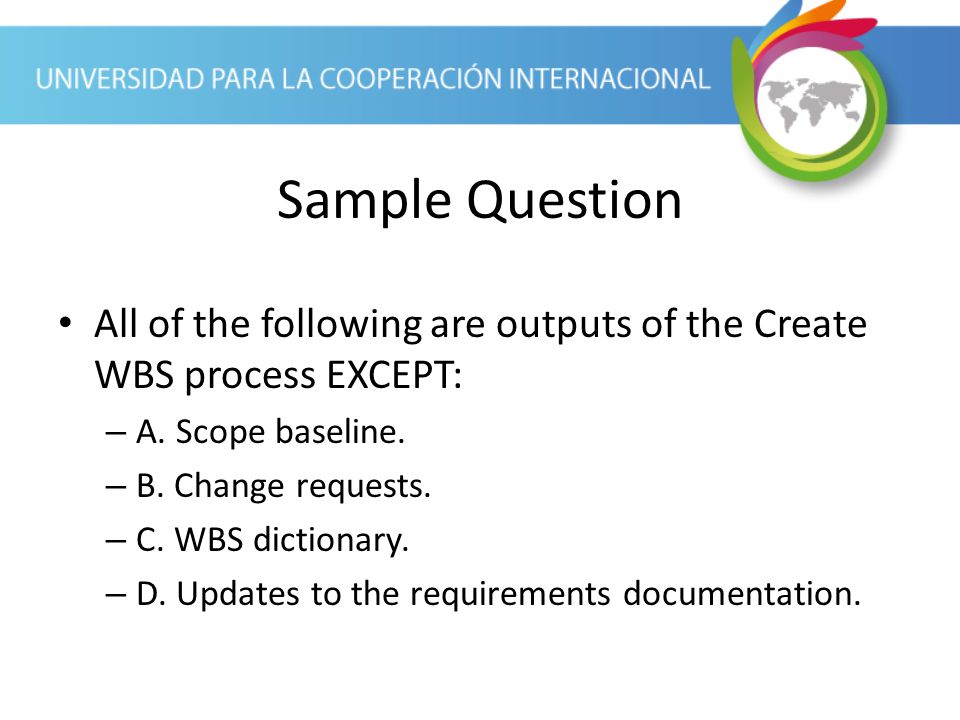 Sample Question All of the following are outputs of the Create WBS process EXCEPT: A. Scope baseline.