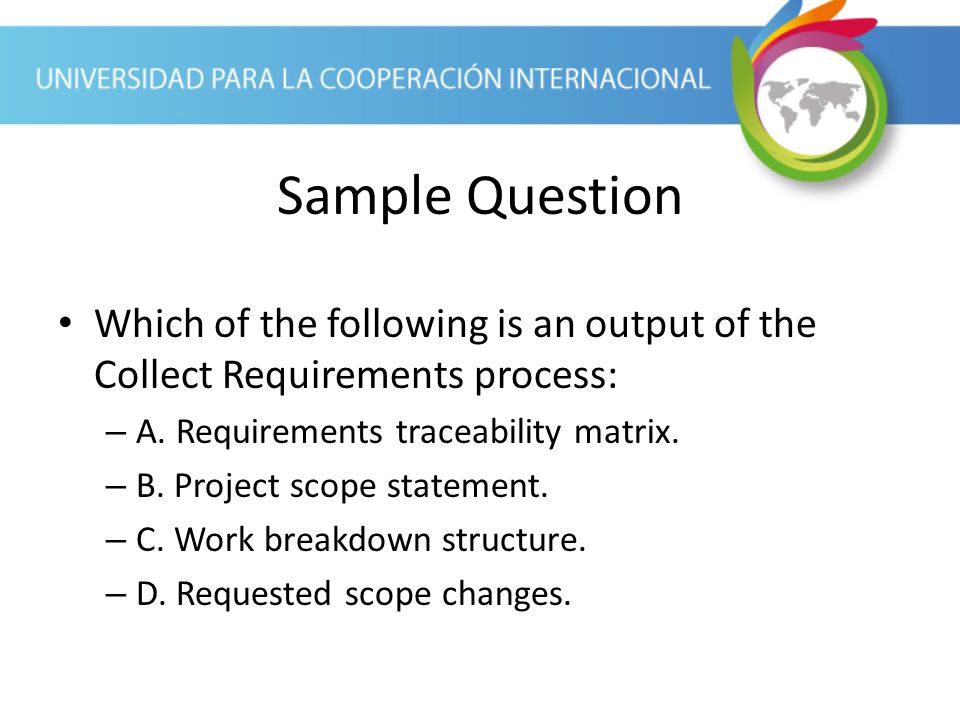 Sample Question Which of the following is an output of the Collect Requirements process: A. Requirements traceability matrix.
