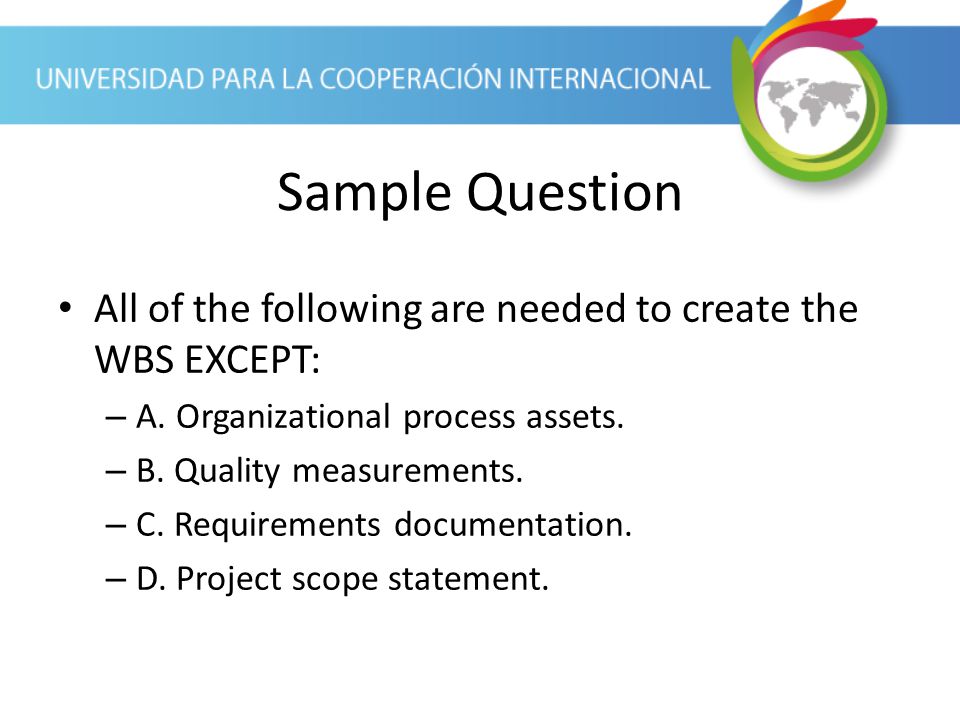 Sample Question All of the following are needed to create the WBS EXCEPT: A. Organizational process assets.