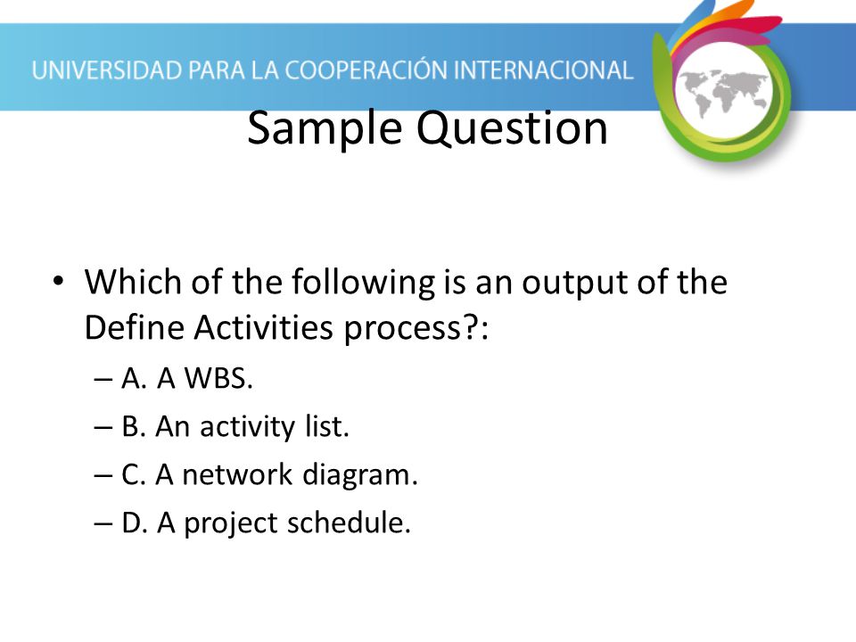 Sample Question Which of the following is an output of the Define Activities process : A. A WBS. B. An activity list.