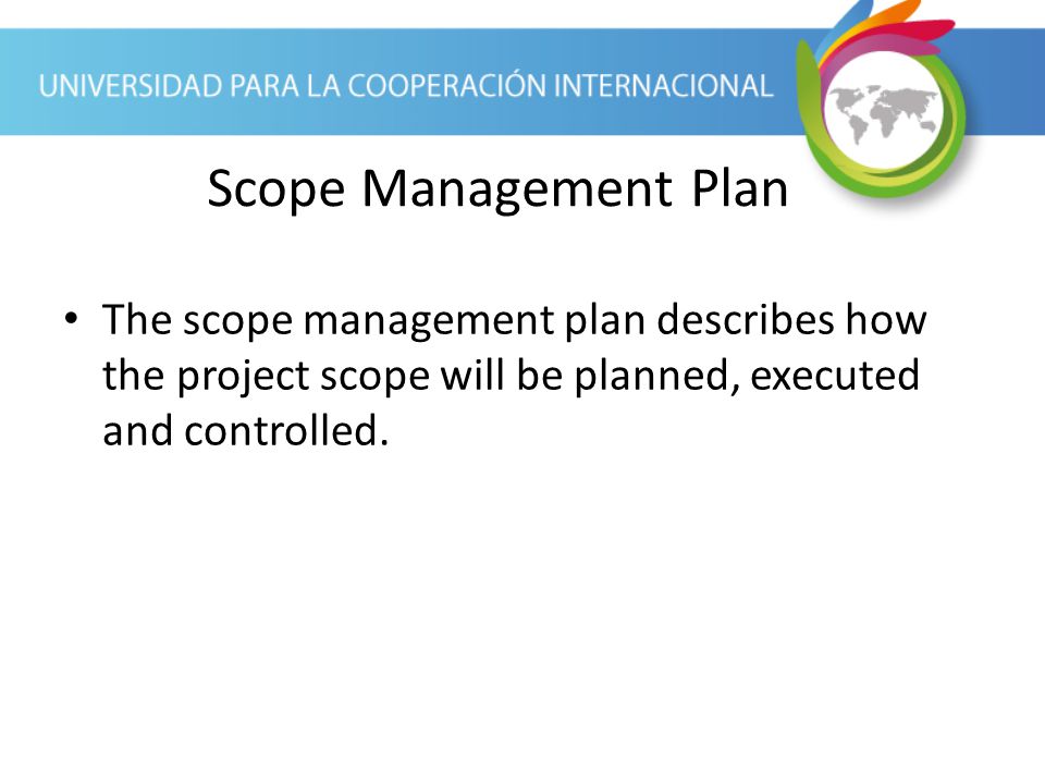 Scope Management Plan The scope management plan describes how the project scope will be planned, executed and controlled.