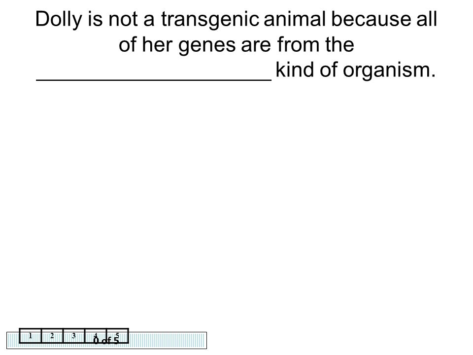 Dolly is not a transgenic animal because all of her genes are from the ____________________ kind of organism.