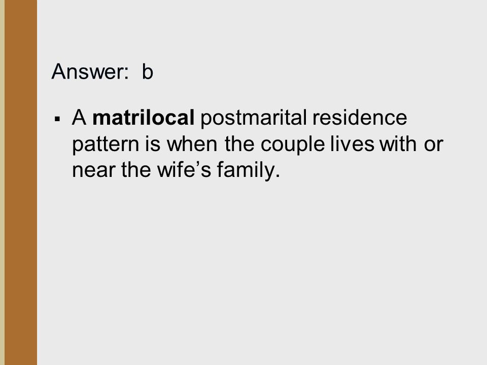 Answer: b A matrilocal postmarital residence pattern is when the couple lives with or near the wife’s family.