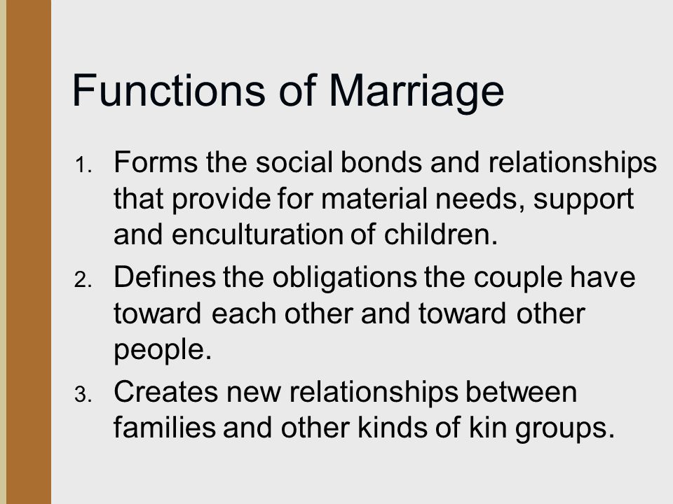Functions of Marriage Forms the social bonds and relationships that provide for material needs, support and enculturation of children.