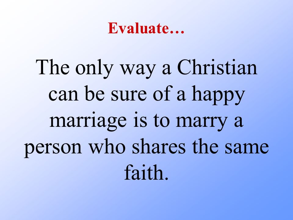Evaluate… The only way a Christian can be sure of a happy marriage is to marry a person who shares the same faith.