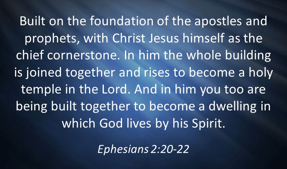 Built on the foundation of the apostles and prophets, with Christ Jesus himself as the chief cornerstone. In him the whole building is joined together and rises to become a holy temple in the Lord. And in him you too are being built together to become a dwelling in which God lives by his Spirit.