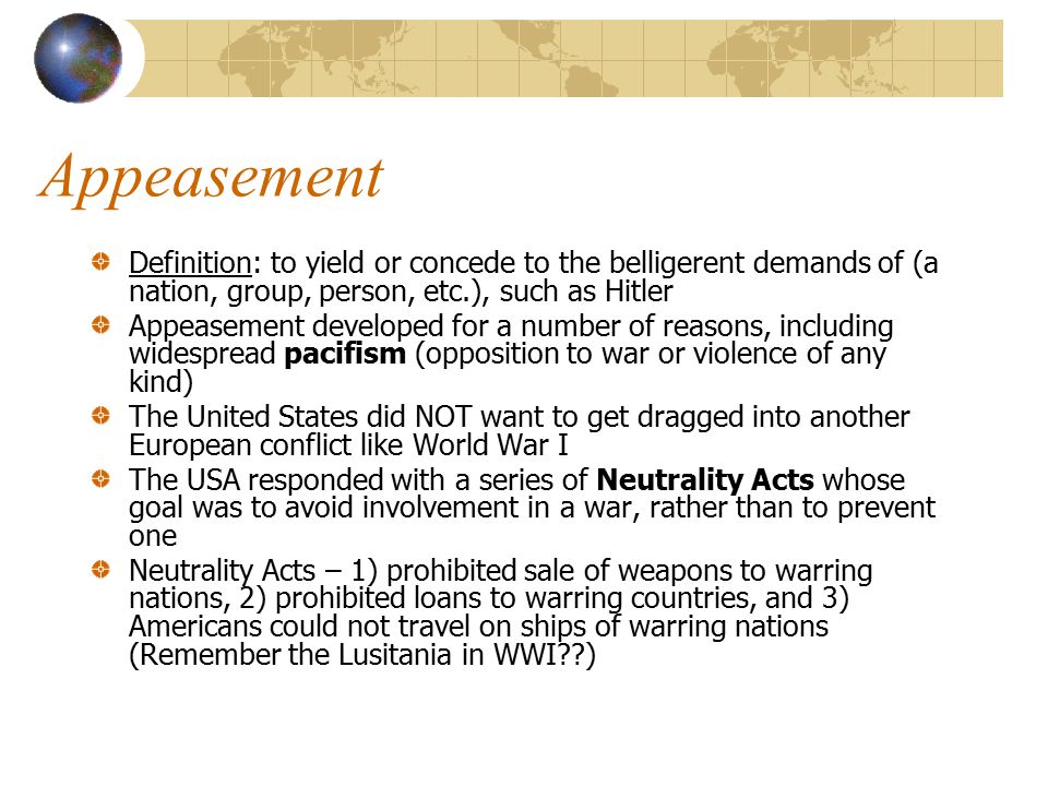 Appeasement Definition: to yield or concede to the belligerent demands of (a nation, group, person, etc.), such as Hitler.