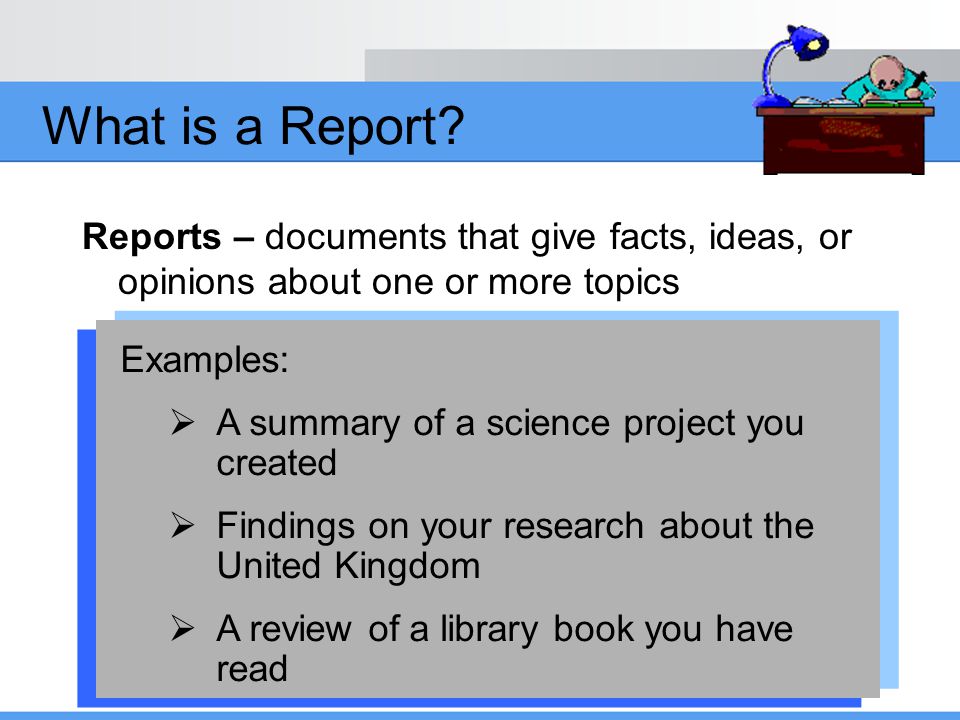 What is a Report Reports – documents that give facts, ideas, or opinions about one or more topics.