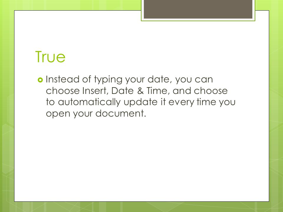 True Instead of typing your date, you can choose Insert, Date & Time, and choose to automatically update it every time you open your document.