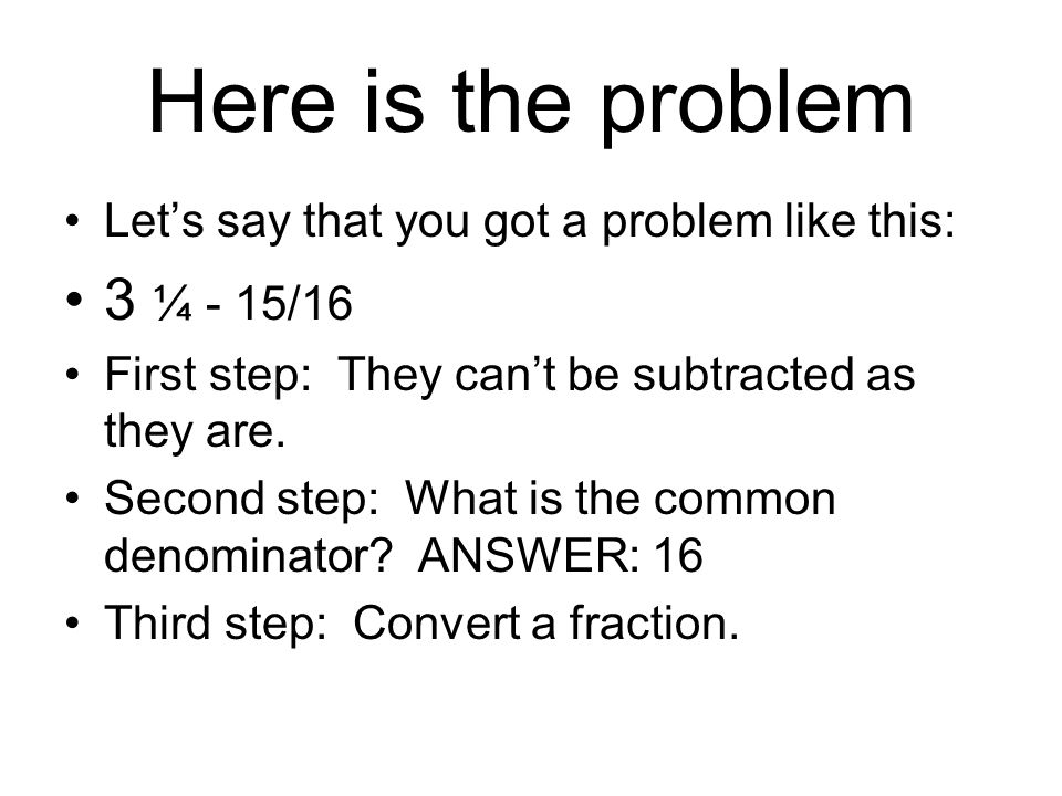 Here is the problem Let’s say that you got a problem like this: 3 ¼ - 15/16. First step: They can’t be subtracted as they are.