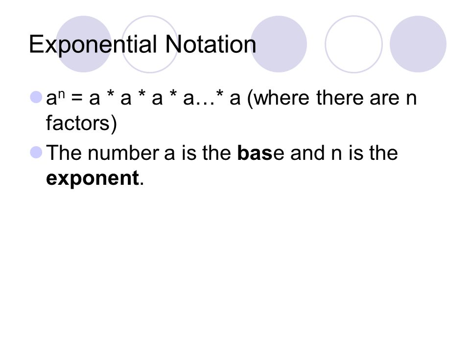 Exponential Notation an = a * a * a * a…* a (where there are n factors) The number a is the base and n is the exponent.
