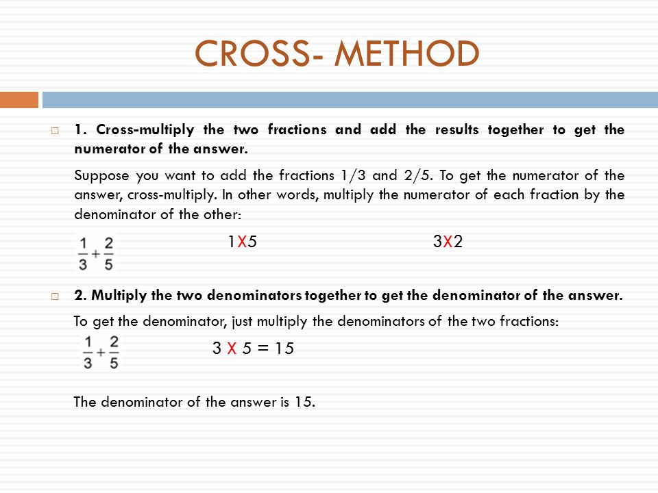 CROSS- METHOD 1. Cross-multiply the two fractions and add the results together to get the numerator of the answer.