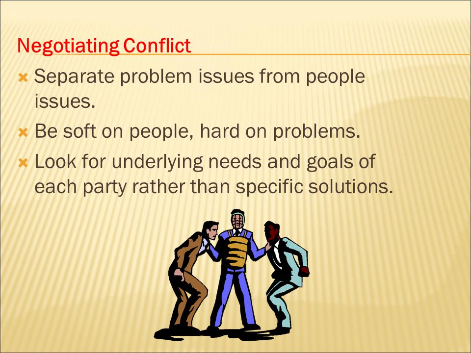 Negotiating Conflict Separate problem issues from people issues. Be soft on people, hard on problems.