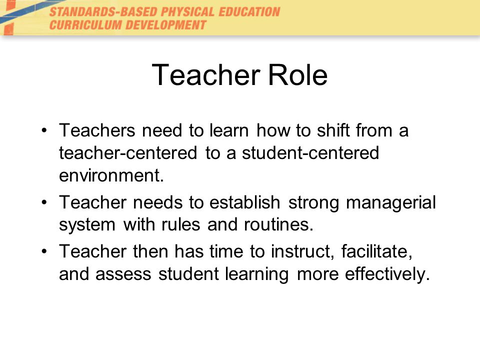 Teacher Role Teachers need to learn how to shift from a teacher-centered to a student-centered environment.