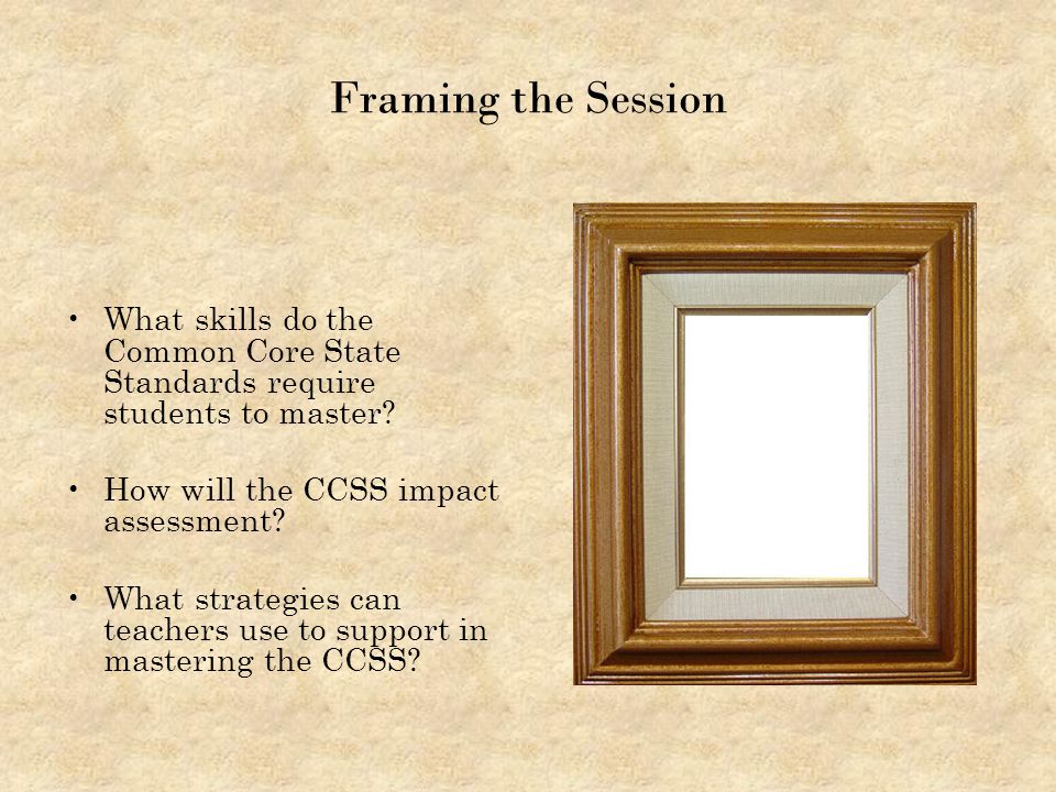 Framing the Session What skills do the Common Core State Standards require students to master How will the CCSS impact assessment