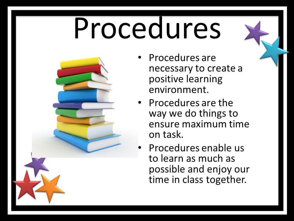 Procedures Procedures are necessary to create a positive learning environment. Procedures are the way we do things to ensure maximum time on task.