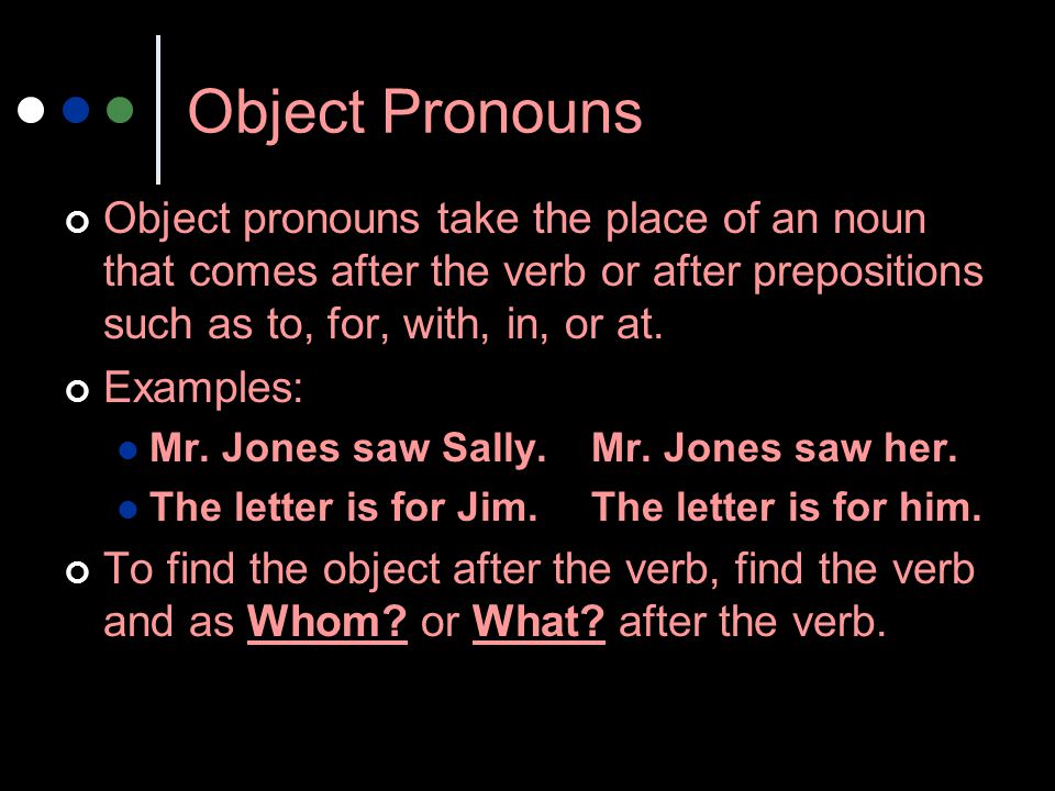 Object Pronouns Object pronouns take the place of an noun that comes after the verb or after prepositions such as to, for, with, in, or at.