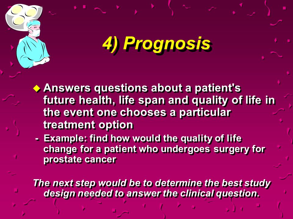 4) Prognosis Answers questions about a patient s future health, life span and quality of life in the event one chooses a particular treatment option.