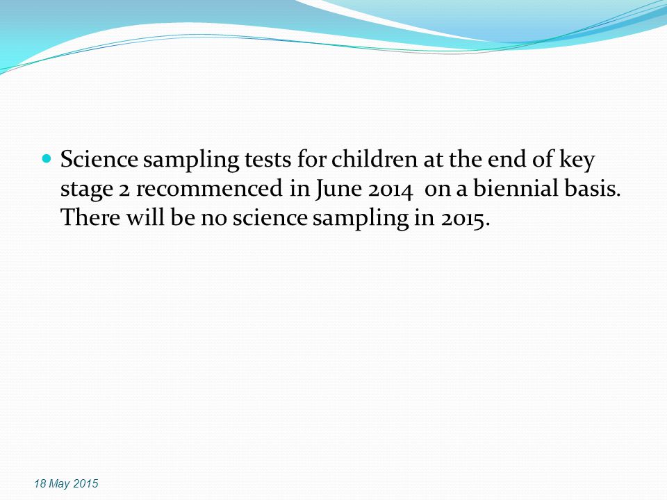 Science sampling tests for children at the end of key stage 2 recommenced in June 2014 on a biennial basis. There will be no science sampling in 2015.
