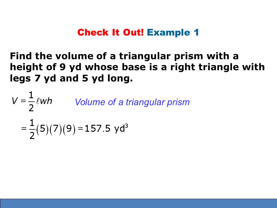 Check It Out! Example 1 Find the volume of a triangular prism with a height of 9 yd whose base is a right triangle with legs 7 yd and 5 yd long.