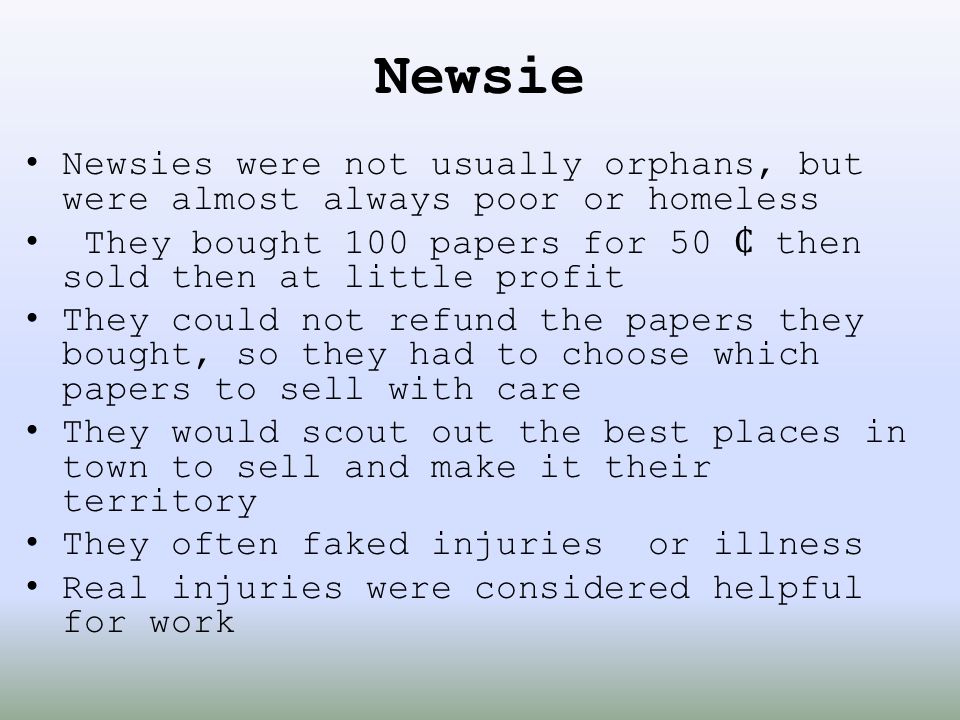 Newsie Newsies were not usually orphans, but were almost always poor or homeless. They bought 100 papers for 50 ₵ then sold then at little profit.