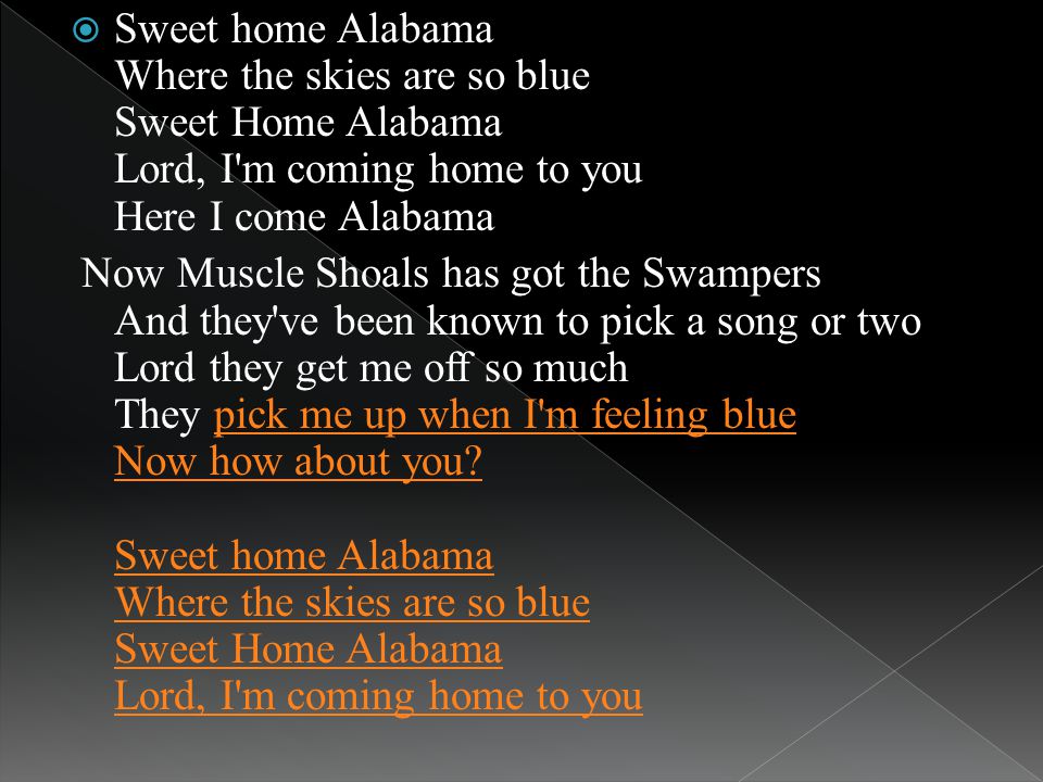 Sweet home Alabama Where the skies are so blue Sweet Home Alabama Lord, I m coming home to you Here I come Alabama