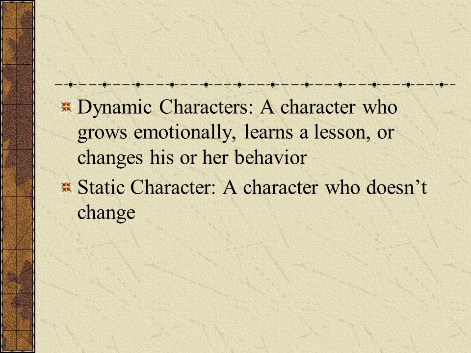 Dynamic Characters: A character who grows emotionally, learns a lesson, or changes his or her behavior