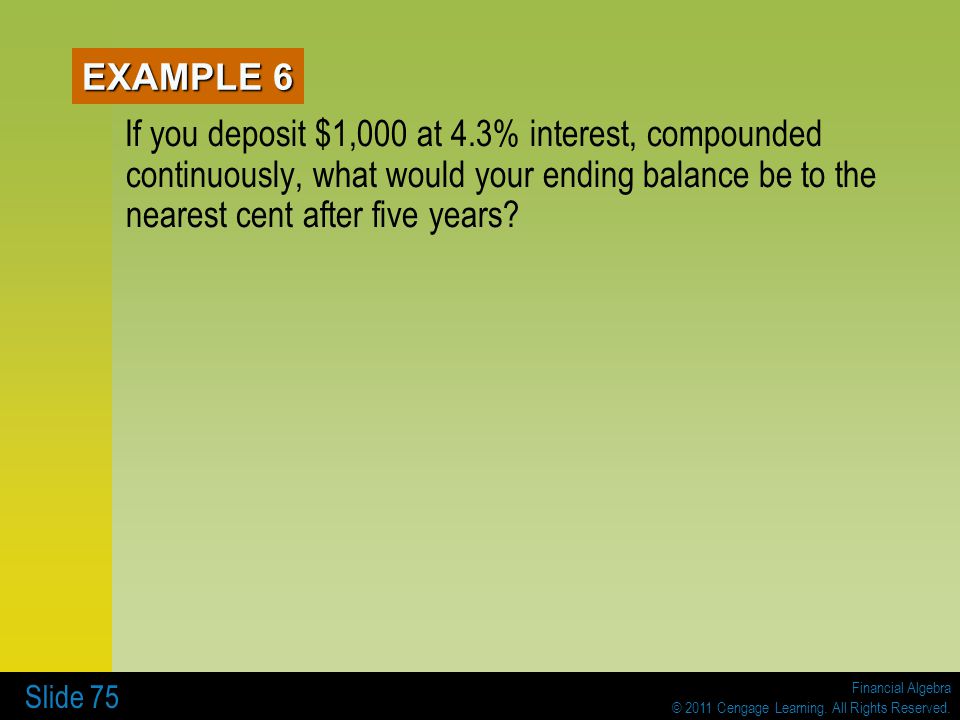 EXAMPLE 6 If you deposit $1,000 at 4.3% interest, compounded continuously, what would your ending balance be to the nearest cent after five years