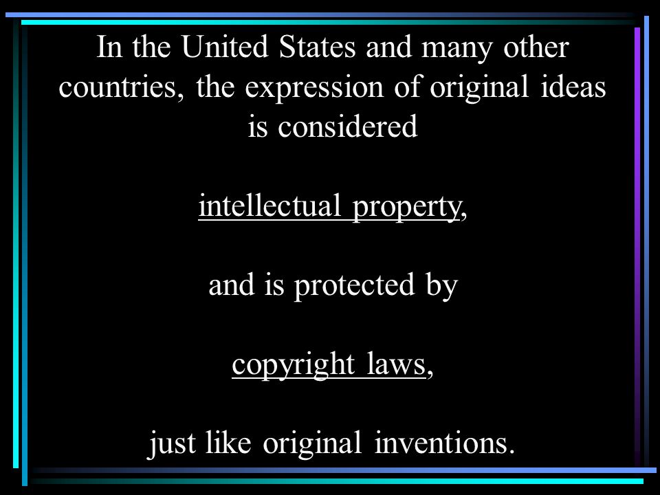 In the United States and many other countries, the expression of original ideas is considered intellectual property, and is protected by copyright laws, just like original inventions.