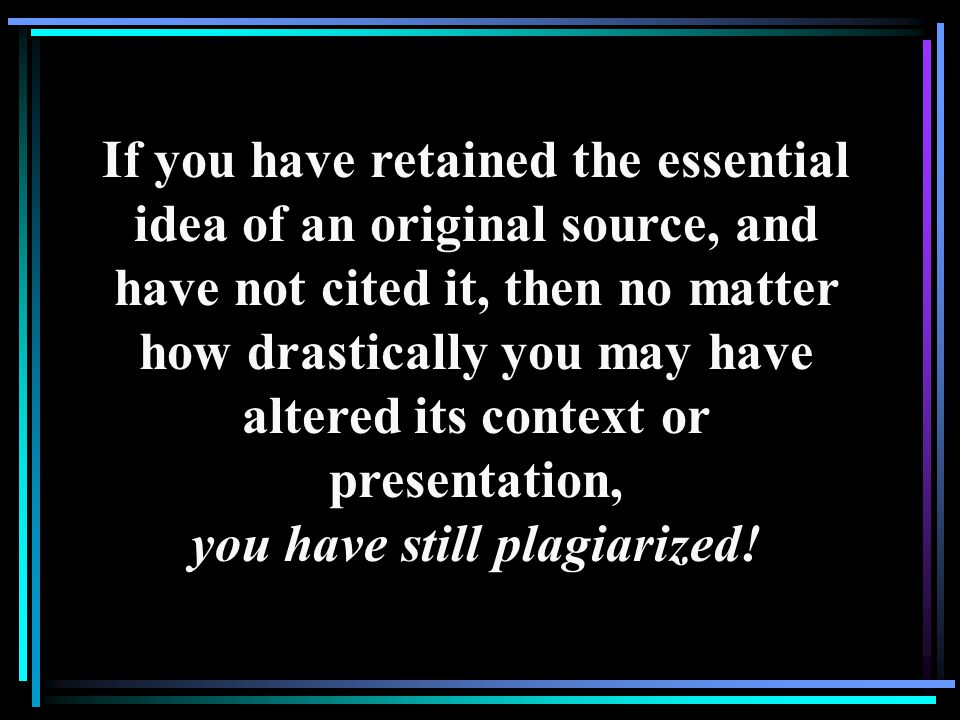 If you have retained the essential idea of an original source, and have not cited it, then no matter how drastically you may have altered its context or presentation, you have still plagiarized!
