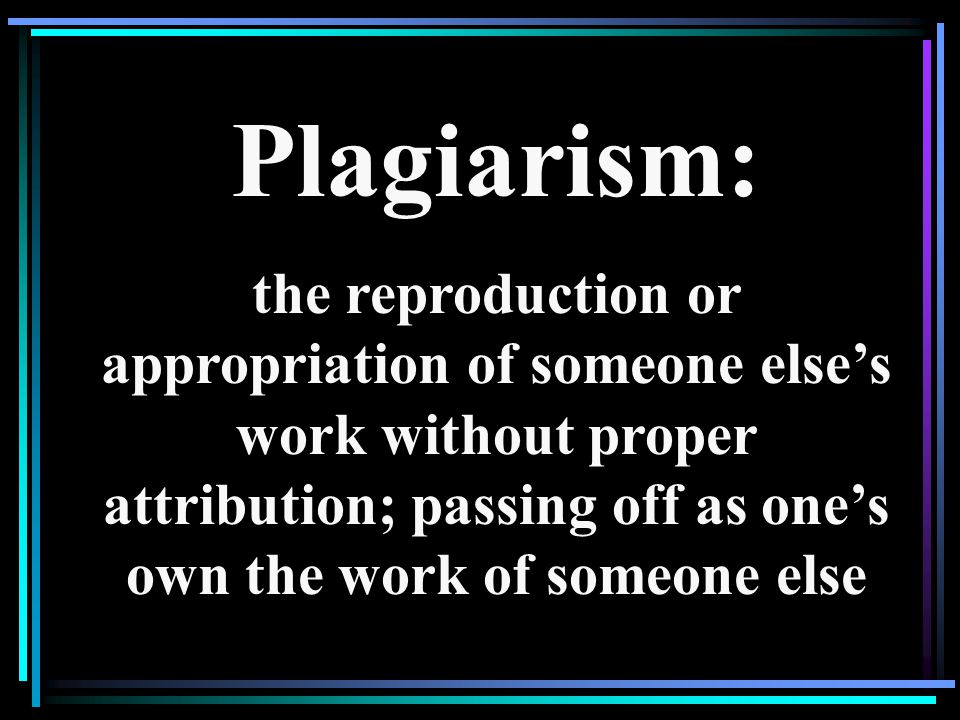 Plagiarism: the reproduction or appropriation of someone else’s work without proper attribution; passing off as one’s own the work of someone else.