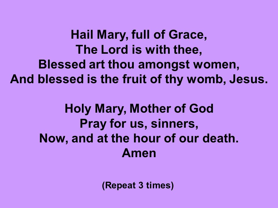 Hail Mary, full of Grace, The Lord is with thee, Blessed art thou amongst women, And blessed is the fruit of thy womb, Jesus. Holy Mary, Mother of God Pray for us, sinners, Now, and at the hour of our death.