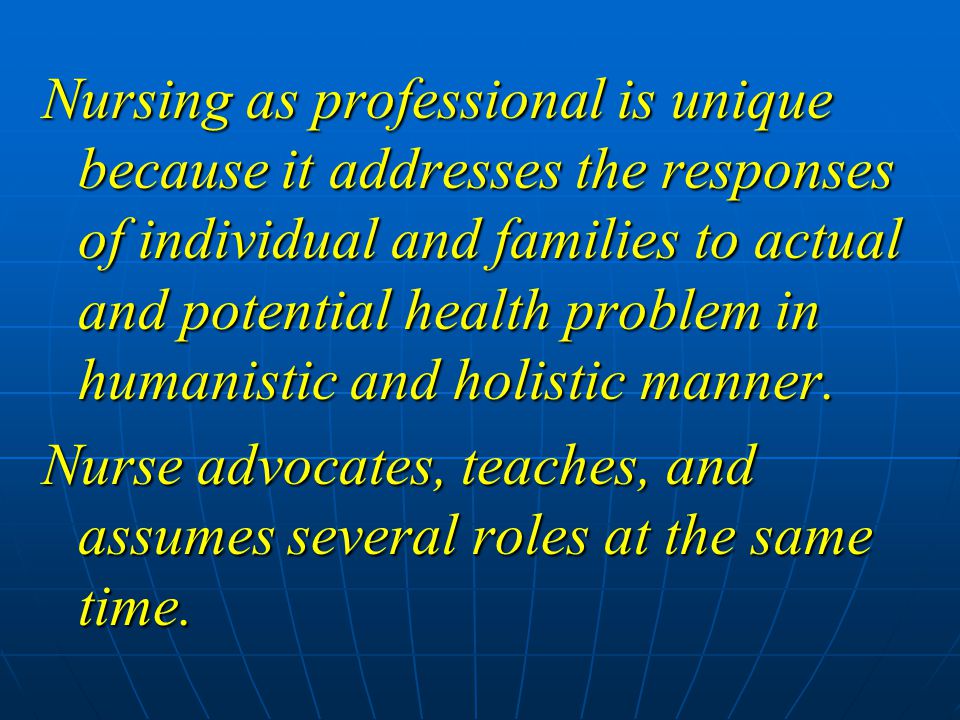 Nursing as professional is unique because it addresses the responses of individual and families to actual and potential health problem in humanistic and holistic manner.