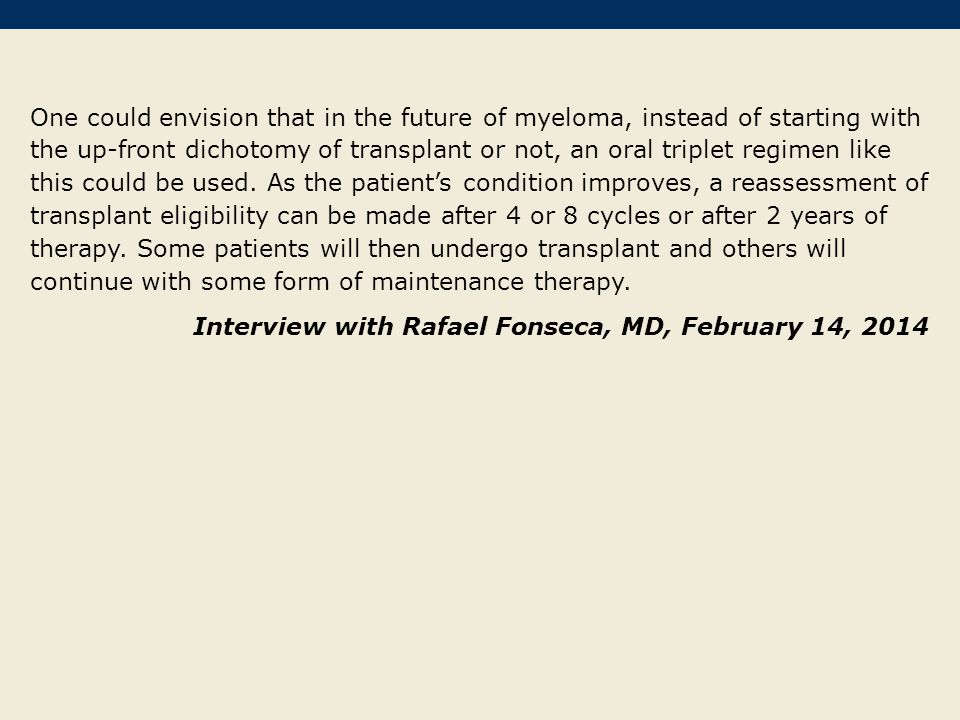 One could envision that in the future of myeloma, instead of starting with the up-front dichotomy of transplant or not, an oral triplet regimen like this could be used. As the patient’s condition improves, a reassessment of transplant eligibility can be made after 4 or 8 cycles or after 2 years of therapy. Some patients will then undergo transplant and others will continue with some form of maintenance therapy.