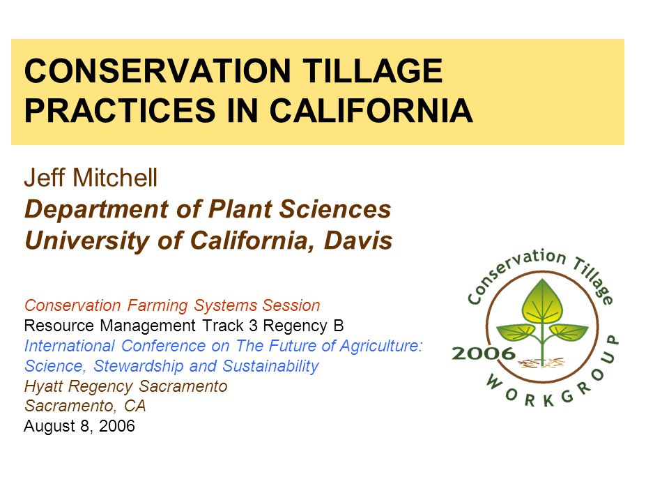CONSERVATION TILLAGE PRACTICES IN CALIFORNIA Jeff Mitchell Department of Plant Sciences University of California, Davis Conservation Farming Systems Session Resource Management Track 3 Regency B International Conference on The Future of Agriculture: Science, Stewardship and Sustainability Hyatt Regency Sacramento Sacramento, CA August 8, 2006