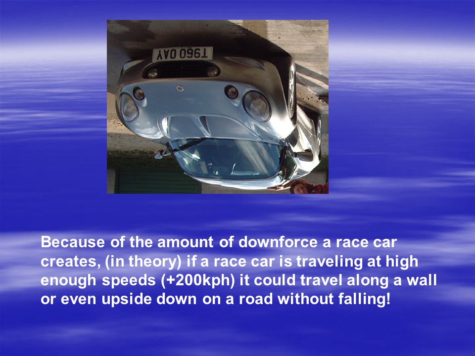 Because of the amount of downforce a race car creates, (in theory) if a race car is traveling at high enough speeds (+200kph) it could travel along a wall or even upside down on a road without falling!