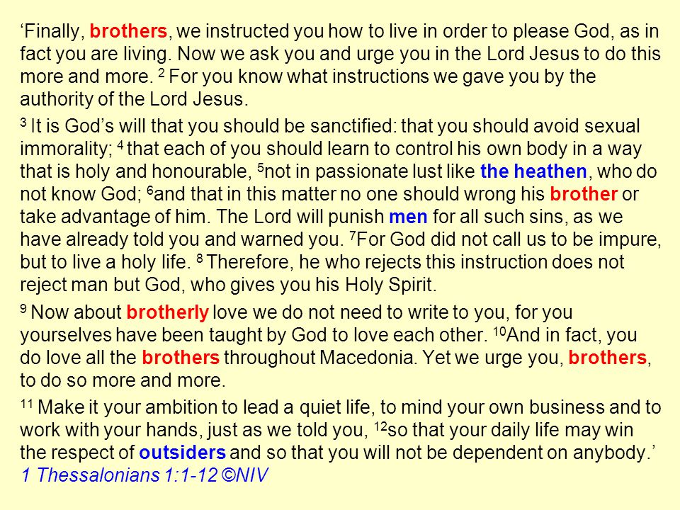 ‘Finally, brothers, we instructed you how to live in order to please God, as in fact you are living. Now we ask you and urge you in the Lord Jesus to do this more and more. 2 For you know what instructions we gave you by the authority of the Lord Jesus.