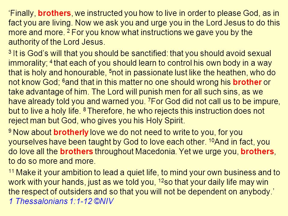 ‘Finally, brothers, we instructed you how to live in order to please God, as in fact you are living. Now we ask you and urge you in the Lord Jesus to do this more and more. 2 For you know what instructions we gave you by the authority of the Lord Jesus.