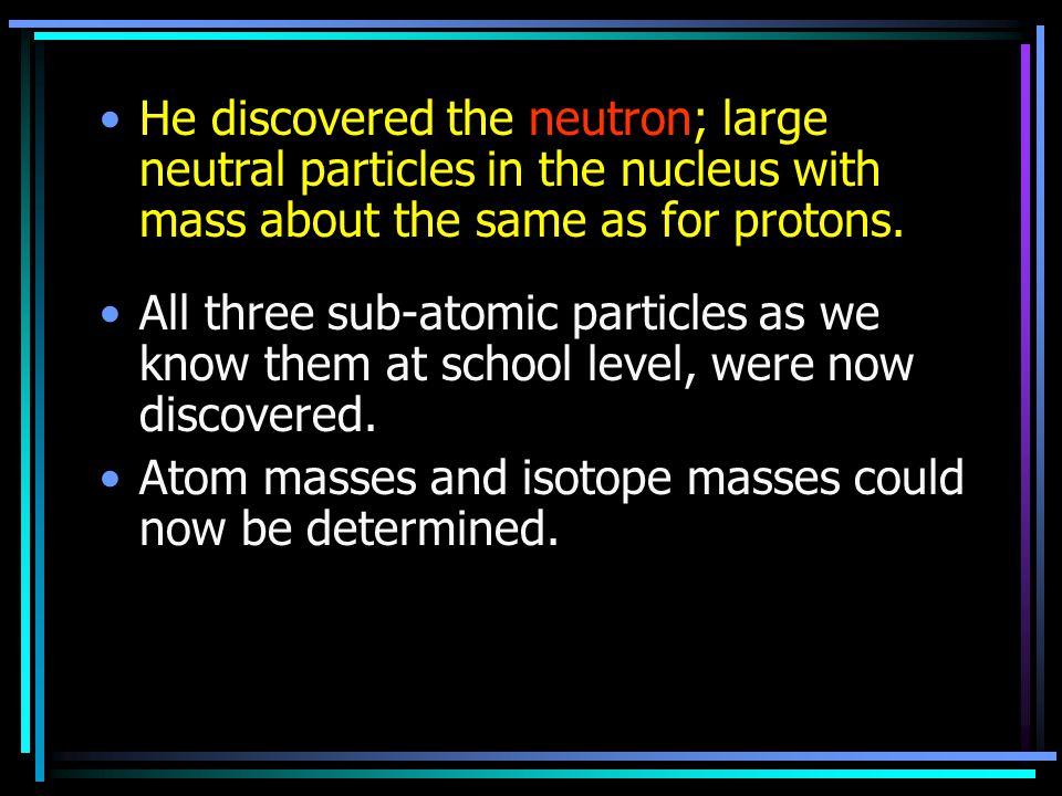 He discovered the neutron; large neutral particles in the nucleus with mass about the same as for protons.