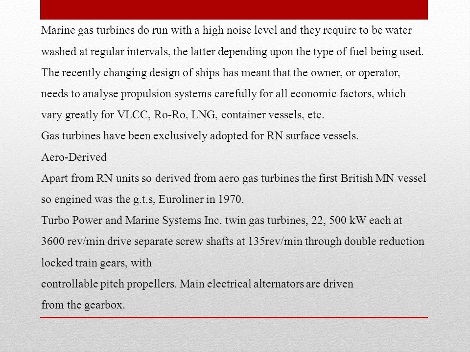 Marine gas turbines do run with a high noise level and they require to be water washed at regular intervals, the latter depending upon the type of fuel being used. The recently changing design of ships has meant that the owner, or operator, needs to analyse propulsion systems carefully for all economic factors, which vary greatly for VLCC, Ro-Ro, LNG, container vessels, etc.