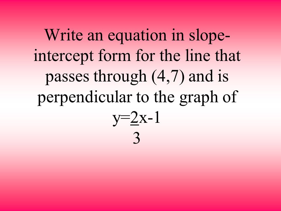 Write an equation in slope-intercept form for the line that passes through (4,7) and is perpendicular to the graph of y=2x-1 3