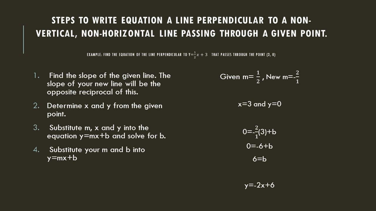 Steps to write equation a line perpendicular to a non-vertical, non-horizontal line passing through a given point. Example: find the equation of the line perpendicular to y= 1 2 𝑥+3 that passes through the point (3, 0)