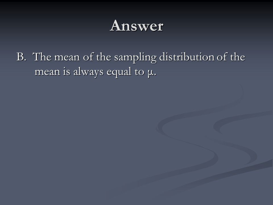 Answer B. The mean of the sampling distribution of the mean is always equal to μ.